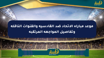 موعد مباراة الاتحاد ضد القادسية والقنوات الناقلة وتفاصيل المواجهة المرتقبة